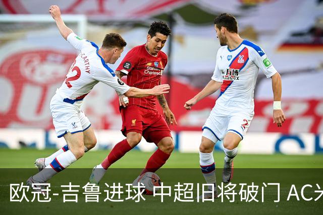 欧冠-吉鲁进球 中超旧将破门 AC米兰3-1主场告捷